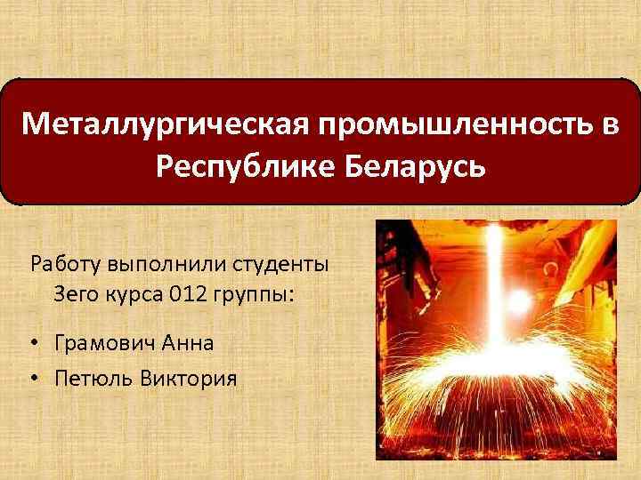 Металлургическая промышленность в Республике Беларусь Работу выполнили студенты 3 его курса 012 группы: •