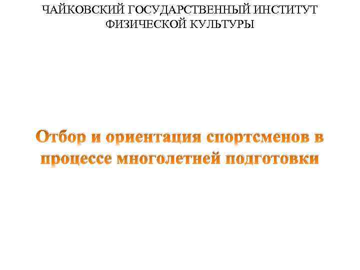 ЧАЙКОВСКИЙ ГОСУДАРСТВЕННЫЙ ИНСТИТУТ ФИЗИЧЕСКОЙ КУЛЬТУРЫ Отбор и ориентация спортсменов в процессе многолетней подготовки 