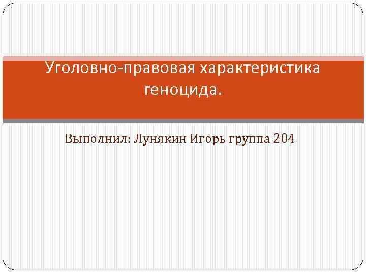 Уголовно-правовая характеристика геноцида. Выполнил: Лунякин Игорь группа 204 