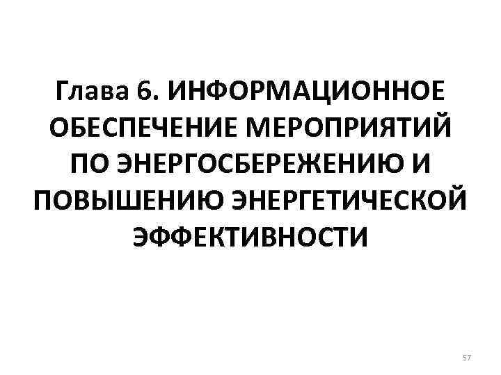 Глава 6. ИНФОРМАЦИОННОЕ ОБЕСПЕЧЕНИЕ МЕРОПРИЯТИЙ ПО ЭНЕРГОСБЕРЕЖЕНИЮ И ПОВЫШЕНИЮ ЭНЕРГЕТИЧЕСКОЙ ЭФФЕКТИВНОСТИ 57 