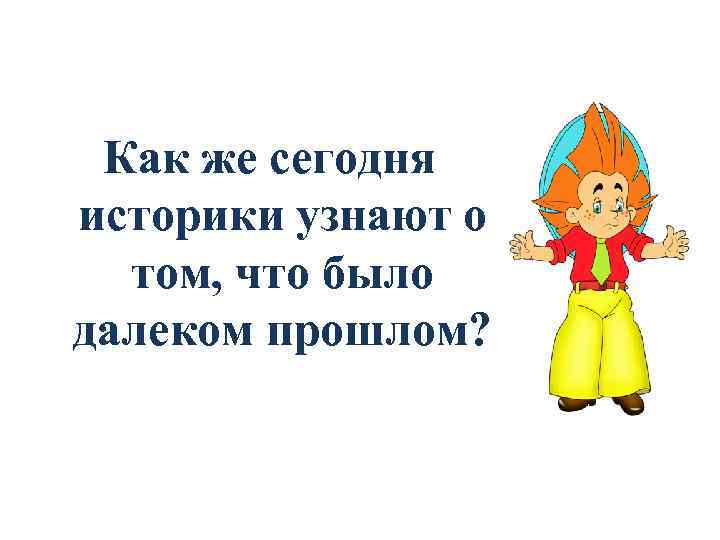 Как же сегодня историки узнают о том, что было далеком прошлом? 