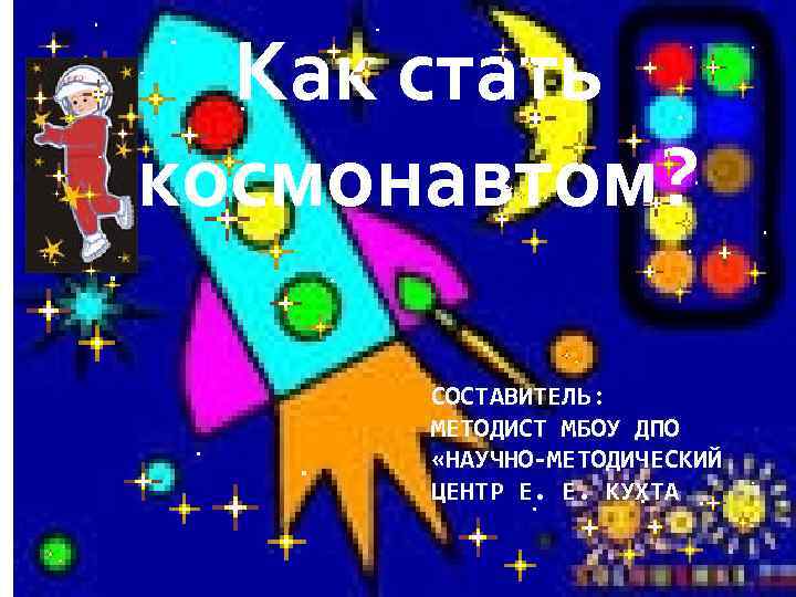 Как стать космонавтом? СОСТАВИТЕЛЬ: МЕТОДИСТ МБОУ ДПО «НАУЧНО-МЕТОДИЧЕСКИЙ ЦЕНТР Е. Е. КУХТА 