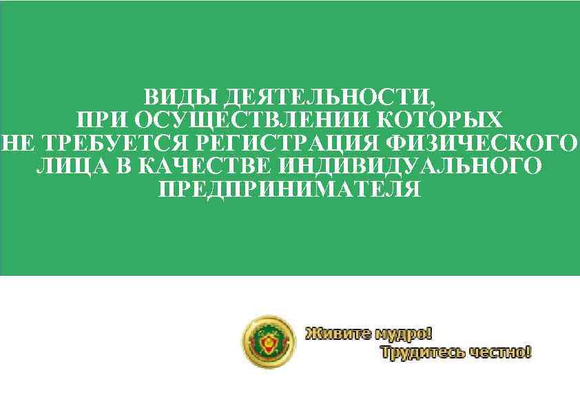 ВИДЫ ДЕЯТЕЛЬНОСТИ, ПРИ ОСУЩЕСТВЛЕНИИ КОТОРЫХ НЕ ТРЕБУЕТСЯ РЕГИСТРАЦИЯ ФИЗИЧЕСКОГО ЛИЦА В КАЧЕСТВЕ ИНДИВИДУАЛЬНОГО ПРЕДПРИНИМАТЕЛЯ