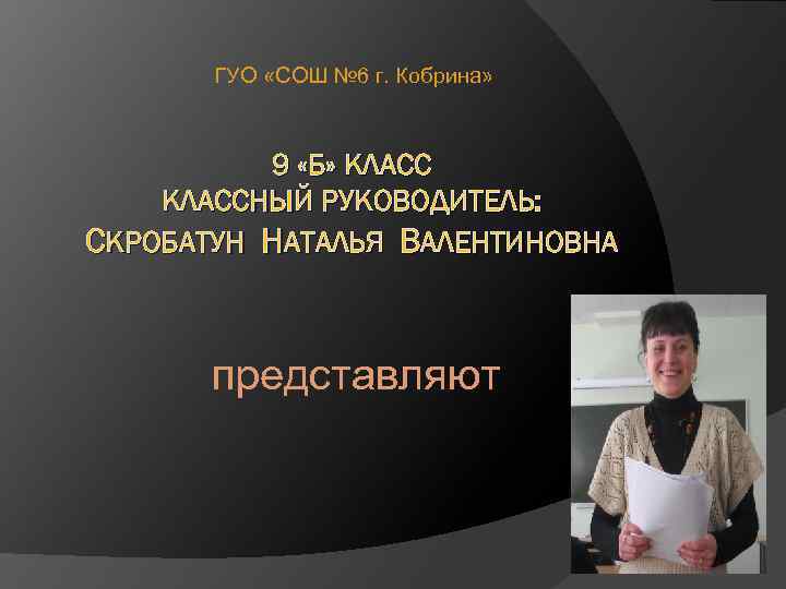 ГУО «СОШ № 6 г. Кобрина» 9 «Б» КЛАССНЫЙ РУКОВОДИТЕЛЬ: СКРОБАТУН НАТАЛЬЯ ВАЛЕНТИНОВНА представляют
