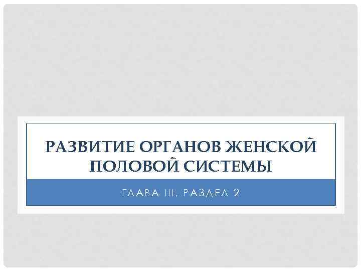 РАЗВИТИЕ ОРГАНОВ ЖЕНСКОЙ ПОЛОВОЙ СИСТЕМЫ ГЛАВА III, РАЗДЕЛ 2 