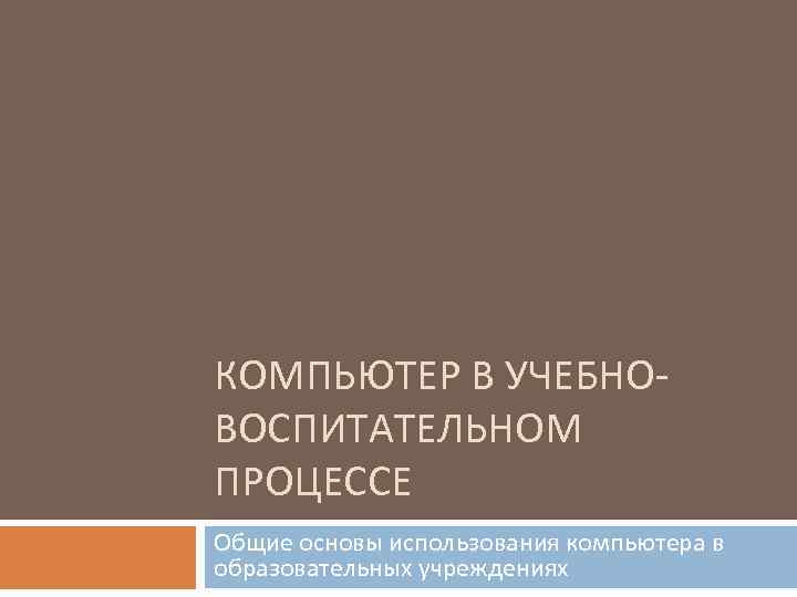 КОМПЬЮТЕР В УЧЕБНОВОСПИТАТЕЛЬНОМ ПРОЦЕССЕ Общие основы использования компьютера в образовательных учреждениях 