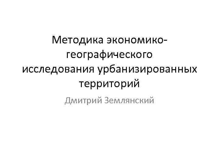 Методика экономикогеографического исследования урбанизированных территорий Дмитрий Землянский 