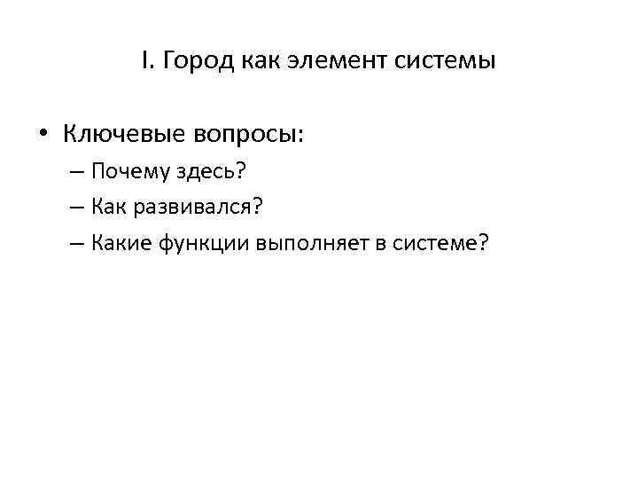 I. Город как элемент системы • Ключевые вопросы: – Почему здесь? – Как развивался?