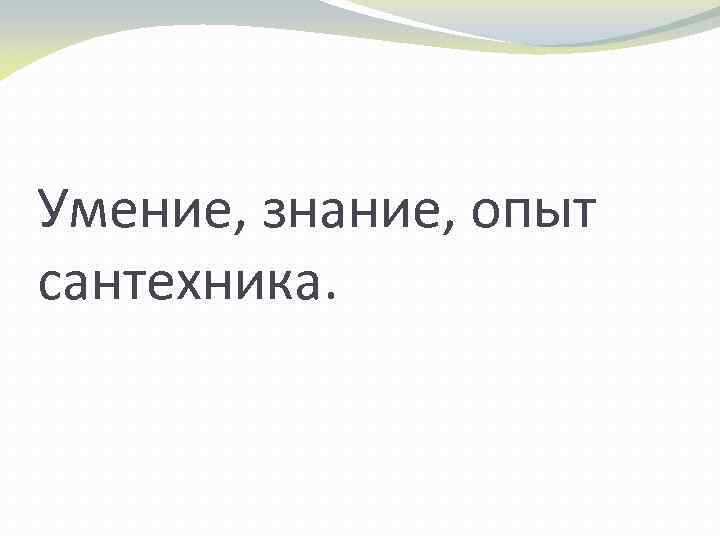 Умение, знание, опыт сантехника. 