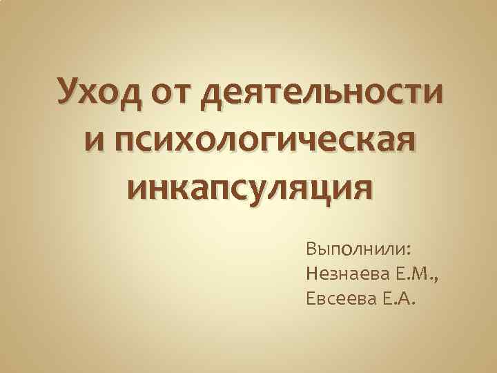 Уход от деятельности и психологическая инкапсуляция Выполнили: Незнаева Е. М. , Евсеева Е. А.