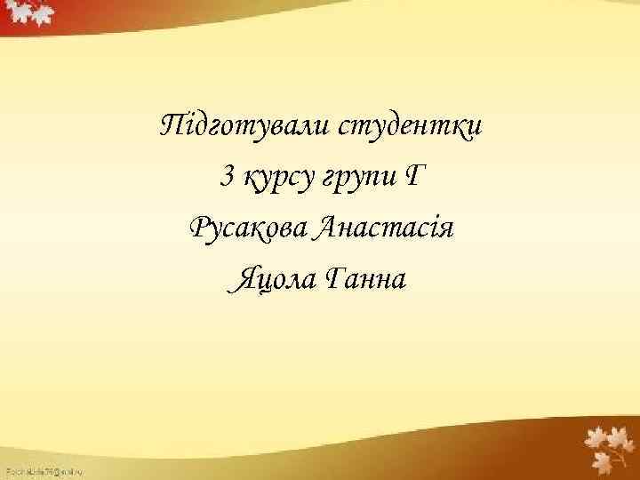 Підготували студентки 3 курсу групи Г Русакова Анастасія Яцола Ганна 