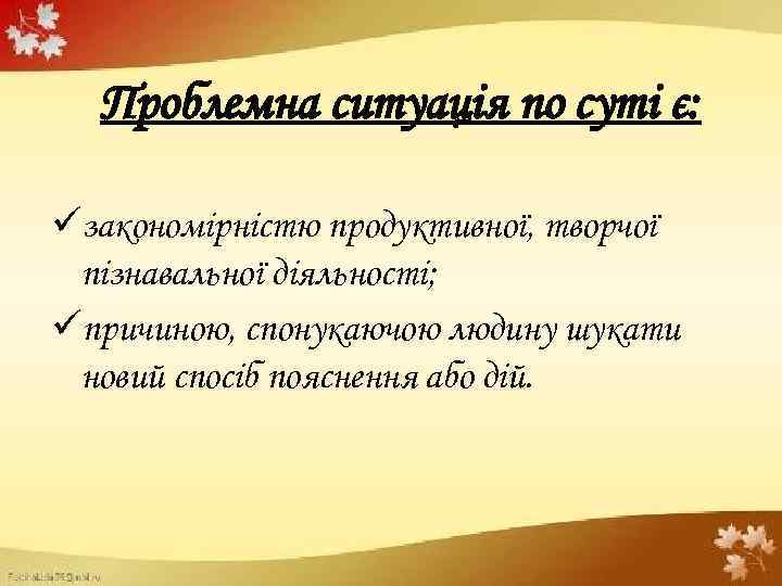 Проблемна ситуація по суті є: üзакономірністю продуктивної, творчої пізнавальної діяльності; üпричиною, спонукаючою людину шукати