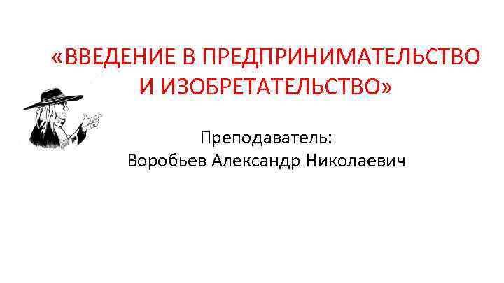  «ВВЕДЕНИЕ В ПРЕДПРИНИМАТЕЛЬСТВО И ИЗОБРЕТАТЕЛЬСТВО» Преподаватель: Воробьев Александр Николаевич 