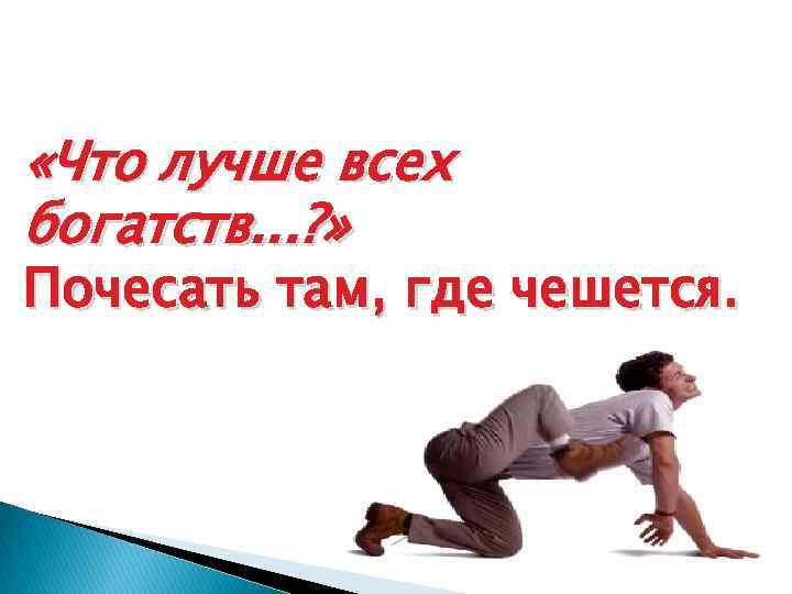  «Что лучше всех богатств. . . ? » Почесать там, где чешется. 