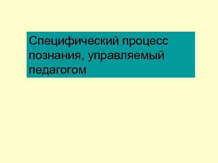 Специфический процесс познания, управляемый педагогом 