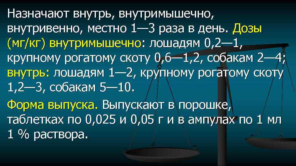 Назначают внутрь, внутримышечно, внутривенно, местно 1— 3 раза в день. Дозы (мг/кг) внутримышечно: лошадям
