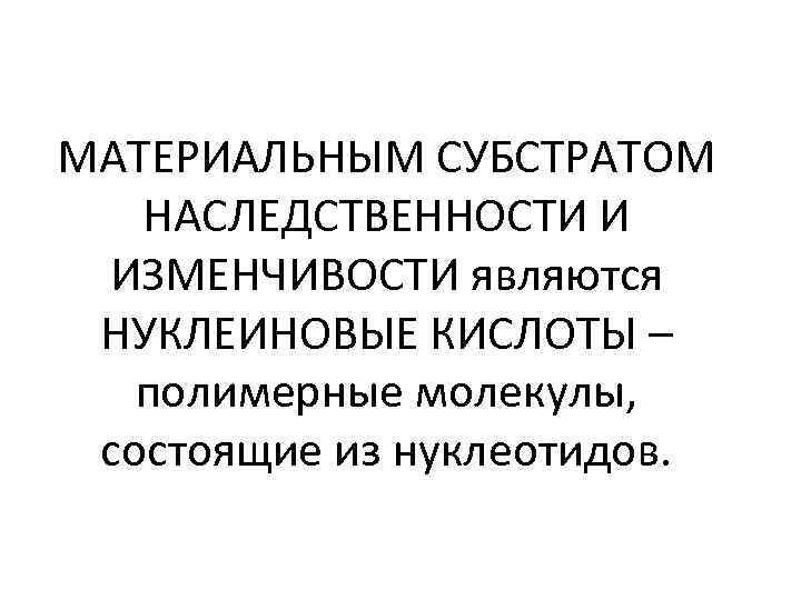 МАТЕРИАЛЬНЫМ СУБСТРАТОМ НАСЛЕДСТВЕННОСТИ И ИЗМЕНЧИВОСТИ являются НУКЛЕИНОВЫЕ КИСЛОТЫ – полимерные молекулы, состоящие из нуклеотидов.