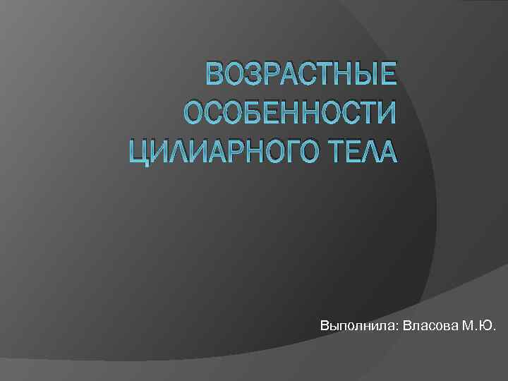 ВОЗРАСТНЫЕ ОСОБЕННОСТИ ЦИЛИАРНОГО ТЕЛА Выполнила: Власова М. Ю. 