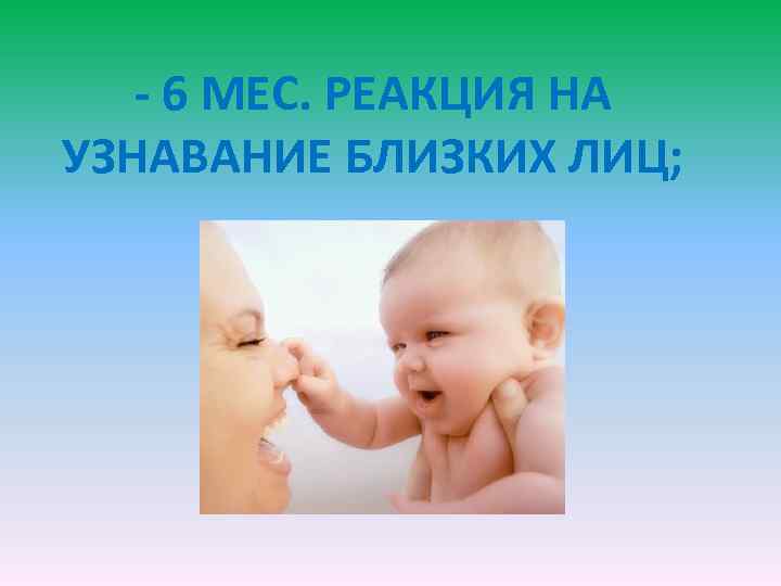 - 6 МЕС. РЕАКЦИЯ НА УЗНАВАНИЕ БЛИЗКИХ ЛИЦ; 
