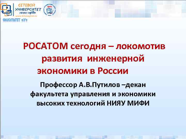 РОСАТОМ сегодня – локомотив развития инженерной экономики в России Профессор А. В. Путилов –декан