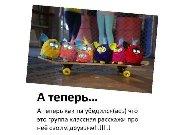 А теперь… А теперь как ты убедился(ась) что это группа классная расскажи про неё