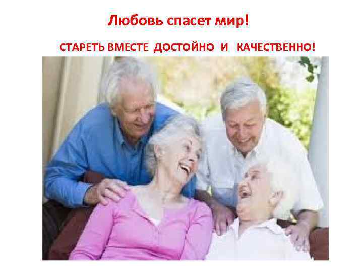 Любовь спасет мир! CТАРЕТЬ ВМЕСТЕ ДОСТОЙНО И КАЧЕСТВЕННО! 