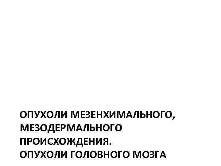 ОПУХОЛИ МЕЗЕНХИМАЛЬНОГО, МЕЗОДЕРМАЛЬНОГО ПРОИСХОЖДЕНИЯ. ОПУХОЛИ ГОЛОВНОГО МОЗГА 