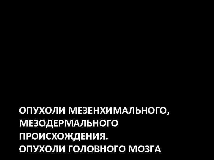 ОПУХОЛИ МЕЗЕНХИМАЛЬНОГО, МЕЗОДЕРМАЛЬНОГО ПРОИСХОЖДЕНИЯ. ОПУХОЛИ ГОЛОВНОГО МОЗГА 