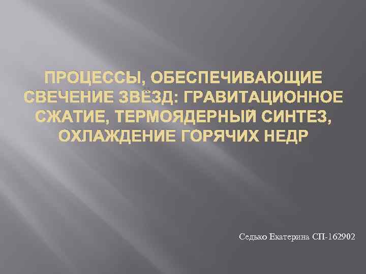 ПРОЦЕССЫ, ОБЕСПЕЧИВАЮЩИЕ СВЕЧЕНИЕ ЗВЁЗД: ГРАВИТАЦИОННОЕ СЖАТИЕ, ТЕРМОЯДЕРНЫЙ СИНТЕЗ, ОХЛАЖДЕНИЕ ГОРЯЧИХ НЕДР Седько Екатерина СП-162902