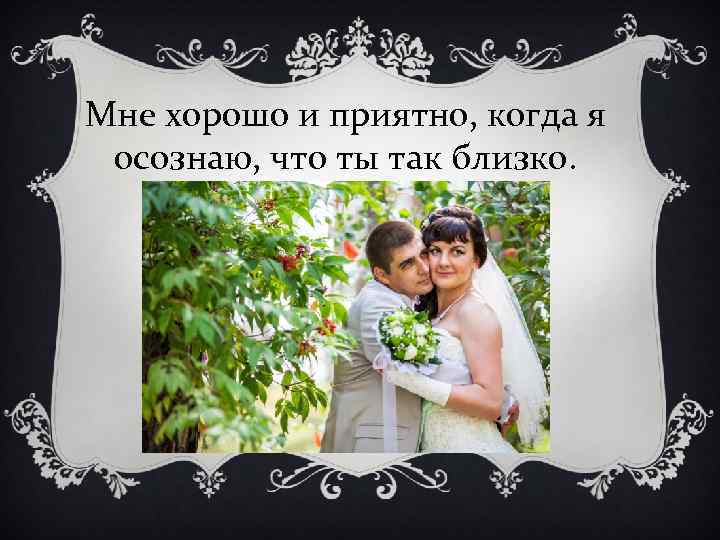 Мне хорошо и приятно, когда я осознаю, что ты так близко. 