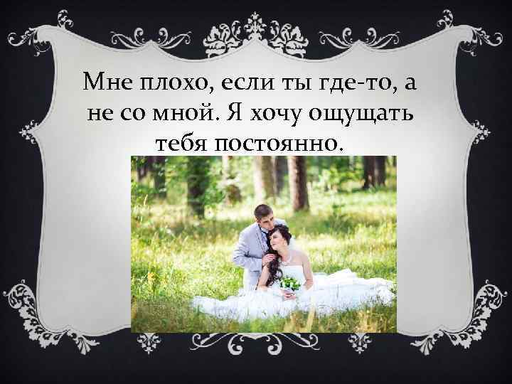 Мне плохо, если ты где-то, а не со мной. Я хочу ощущать тебя постоянно.
