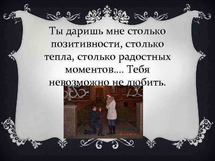 Ты даришь мне столько позитивности, столько тепла, столько радостных моментов…. Тебя невозможно не любить.