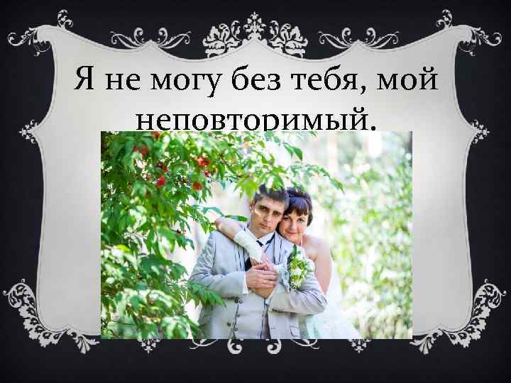 Я не могу без тебя, мой неповторимый. 
