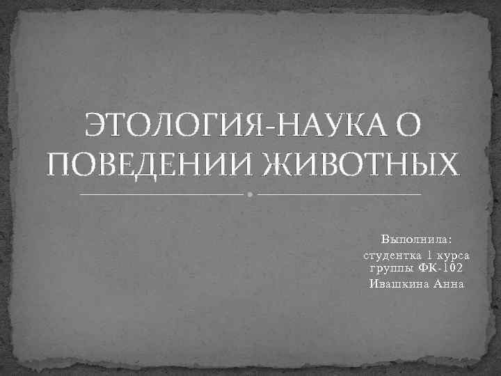ЭТОЛОГИЯ-НАУКА О ПОВЕДЕНИИ ЖИВОТНЫХ Выполнила: студентка 1 курса группы ФК-102 Ивашкина Анна 