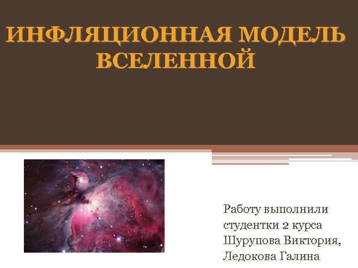 ИНФЛЯЦИОННАЯ МОДЕЛЬ ВСЕЛЕННОЙ Работу выполнили студентки 2 курса Шурупова Виктория, Ледокова Галина 