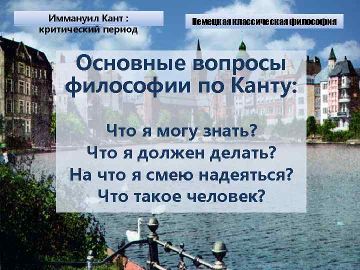 Иммануил Кант : критический период Немецкая классическая философия Основные вопросы философии по Канту: Что