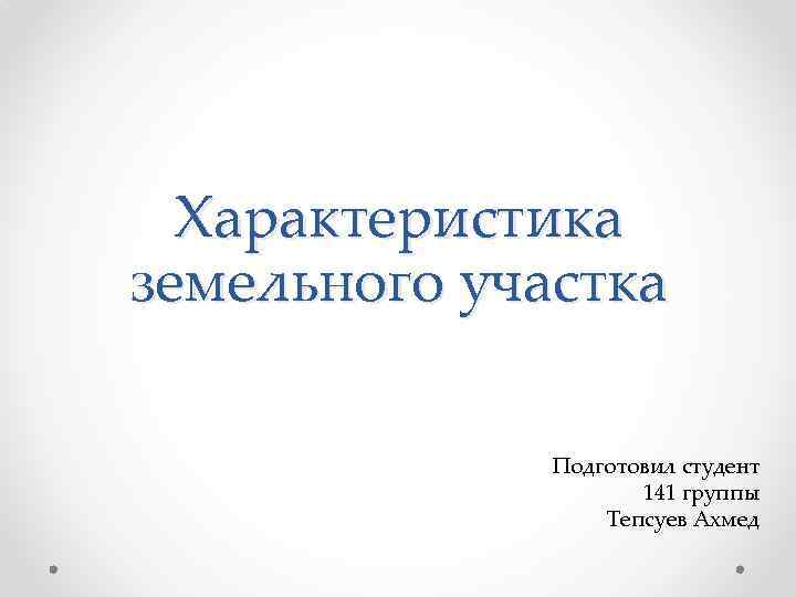 Характеристика земельного участка Подготовил студент 141 группы Тепсуев Ахмед 