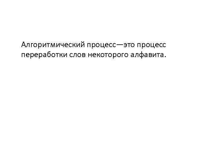 Алгоритмический процесс—это процесс переработки слов некоторого алфавита. 