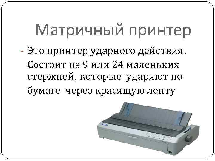 Матричный принтер - Это принтер ударного действия. Состоит из 9 или 24 маленьких стержней,