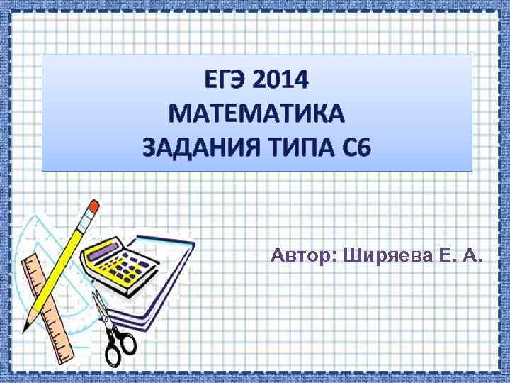 ЕГЭ 2014 МАТЕМАТИКА ЗАДАНИЯ ТИПА С 6 Автор: Ширяева Е. А. 