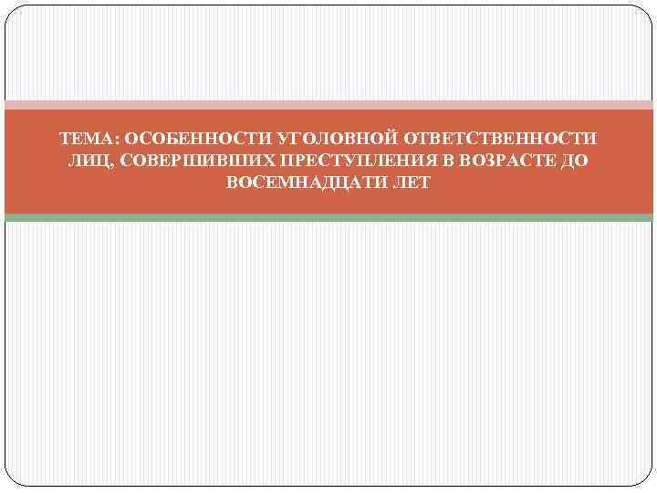 ТЕМА: ОСОБЕННОСТИ УГОЛОВНОЙ ОТВЕТСТВЕННОСТИ ЛИЦ, СОВЕРШИВШИХ ПРЕСТУПЛЕНИЯ В ВОЗРАСТЕ ДО ВОСЕМНАДЦАТИ ЛЕТ 