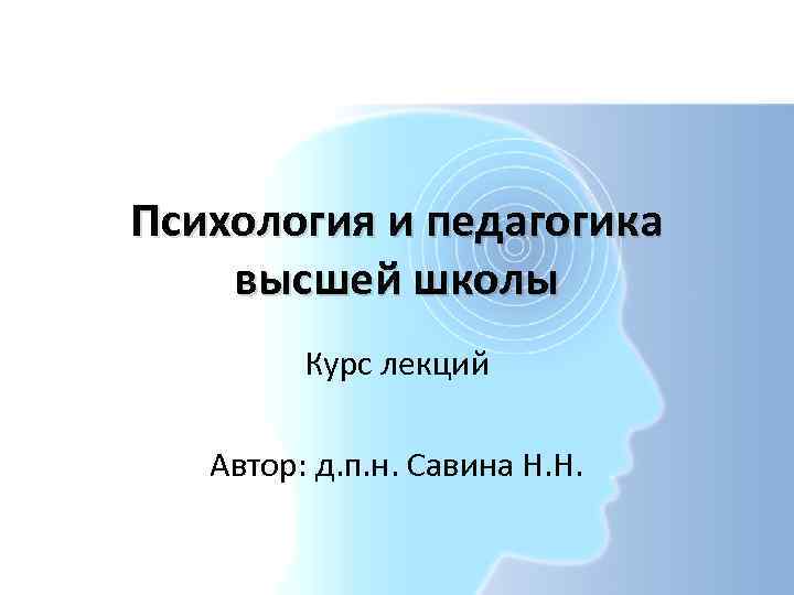 Психология и педагогика высшей школы Курс лекций Автор: д. п. н. Савина Н. Н.