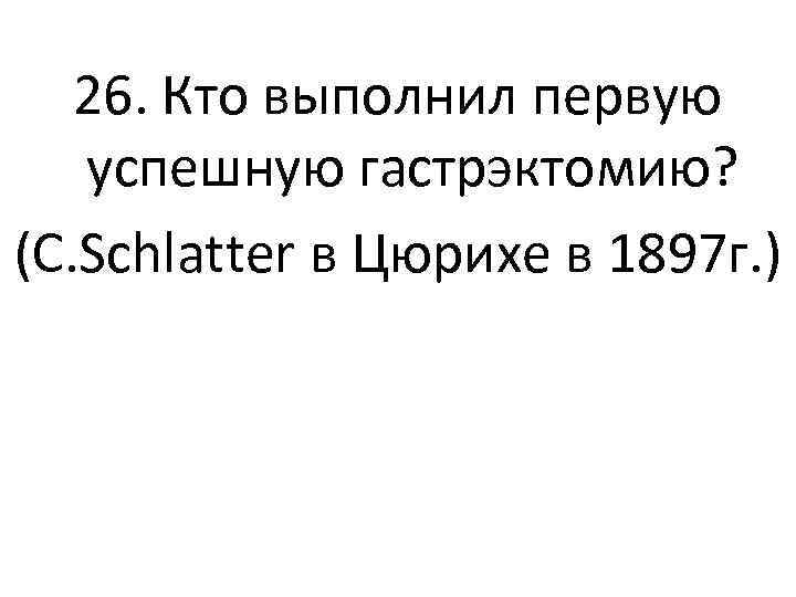 26. Кто выполнил первую успешную гастрэктомию? (C. Schlatter в Цюрихе в 1897 г. )