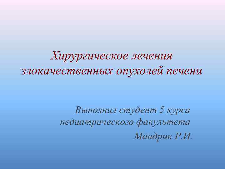 Хирургическое лечения злокачественных опухолей печени Выполнил студент 5 курса педиатрического факультета Мандрик Р. И.