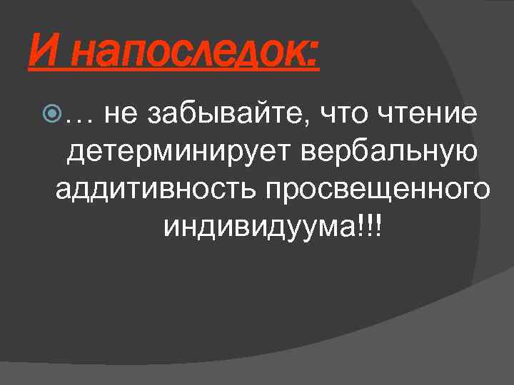 И напоследок: … не забывайте, что чтение детерминирует вербальную аддитивность просвещенного индивидуума!!! 