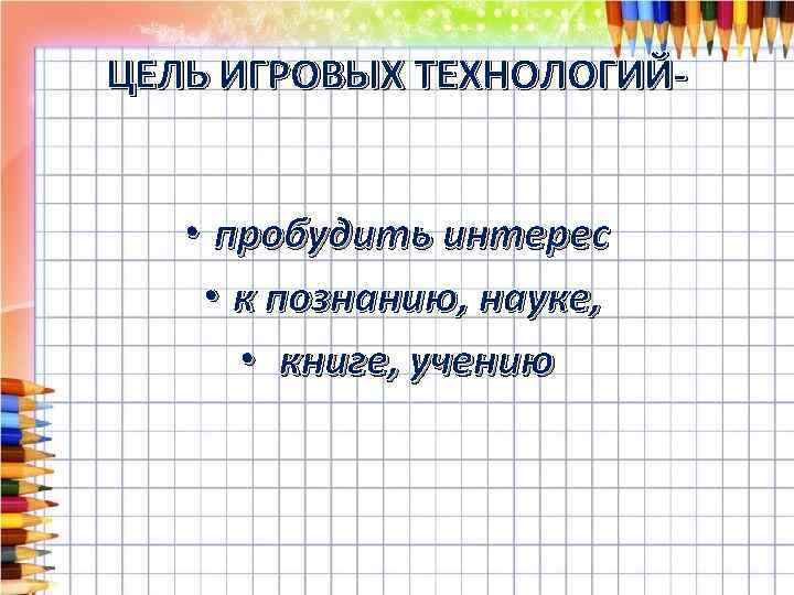 ЦЕЛЬ ИГРОВЫХ ТЕХНОЛОГИЙ- • пробудить интерес • к познанию, науке, • книге, учению 