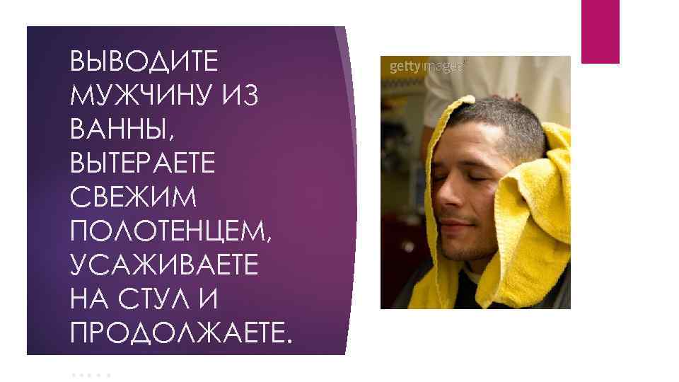 ВЫВОДИТЕ МУЖЧИНУ ИЗ ВАННЫ, ВЫТЕРАЕТЕ СВЕЖИМ ПОЛОТЕНЦЕМ, УСАЖИВАЕТЕ НА СТУЛ И ПРОДОЛЖАЕТЕ. . .