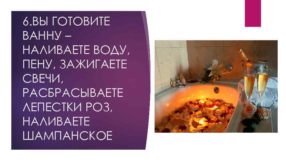 6. ВЫ ГОТОВИТЕ ВАННУ – НАЛИВАЕТЕ ВОДУ, ПЕНУ, ЗАЖИГАЕТЕ СВЕЧИ, РАСБРАСЫВАЕТЕ ЛЕПЕСТКИ РОЗ, НАЛИВАЕТЕ
