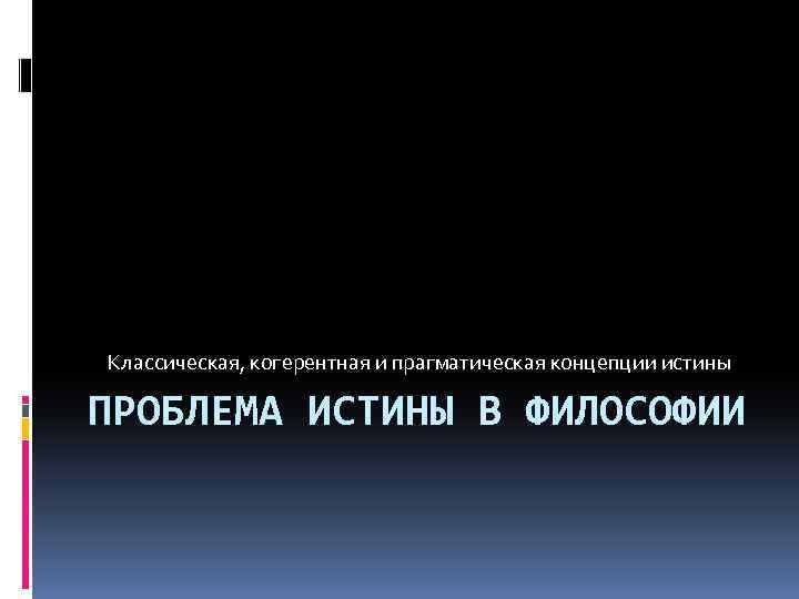 Классическая, когерентная и прагматическая концепции истины ПРОБЛЕМА ИСТИНЫ В ФИЛОСОФИИ 