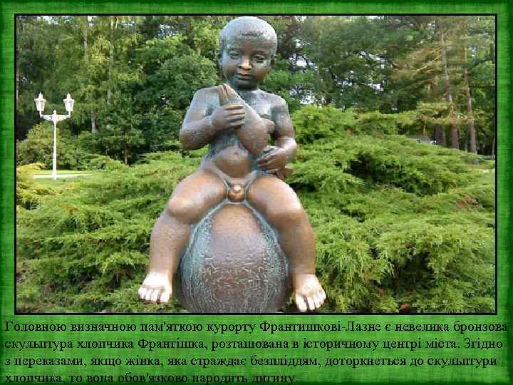 Головною визначною пам'яткою курорту Франтишкові-Лазне є невелика бронзова скульптура хлопчика Франтішка, розташована в історичному